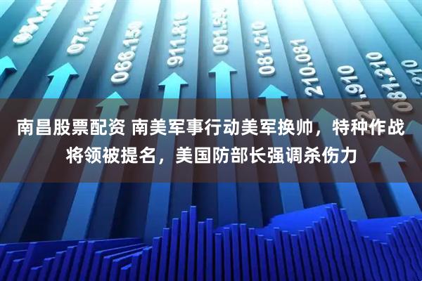 南昌股票配资 南美军事行动美军换帅，特种作战将领被提名，美国防部长强调杀伤力