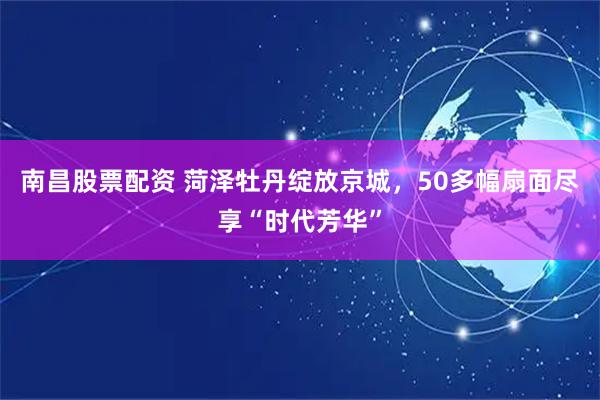 南昌股票配资 菏泽牡丹绽放京城，50多幅扇面尽享“时代芳华”