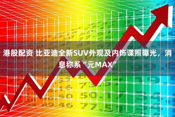 港股配资 比亚迪全新SUV外观及内饰谍照曝光，消息称系“元MAX”