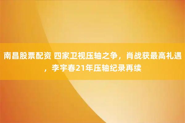 南昌股票配资 四家卫视压轴之争，肖战获最高礼遇，李宇春21年压轴纪录再续